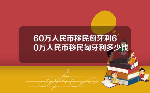 60万人民币移民匈牙利60万人民币移民匈牙利多少钱