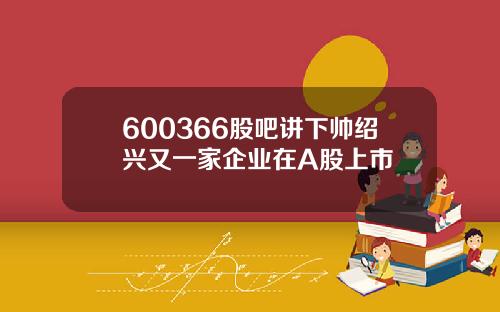 600366股吧讲下帅绍兴又一家企业在A股上市