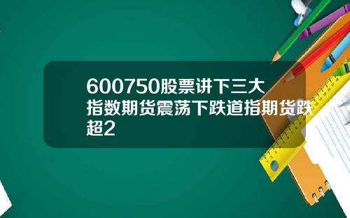 600750股票讲下三大指数期货震荡下跌道指期货跌超2