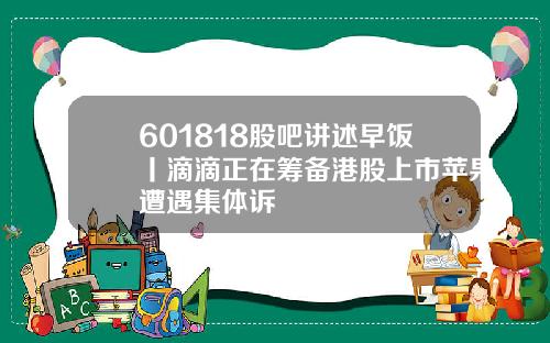 601818股吧讲述早饭丨滴滴正在筹备港股上市苹果遭遇集体诉