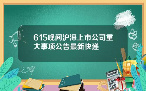615晚间沪深上市公司重大事项公告最新快递