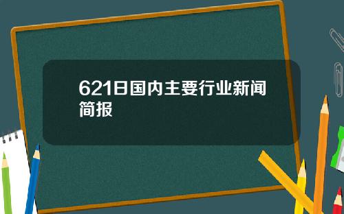 621日国内主要行业新闻简报