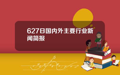 627日国内外主要行业新闻简报