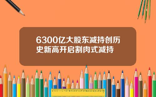 6300亿大股东减持创历史新高开启割肉式减持