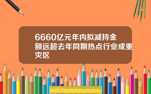 6660亿元年内拟减持金额远超去年同期热点行业成重灾区