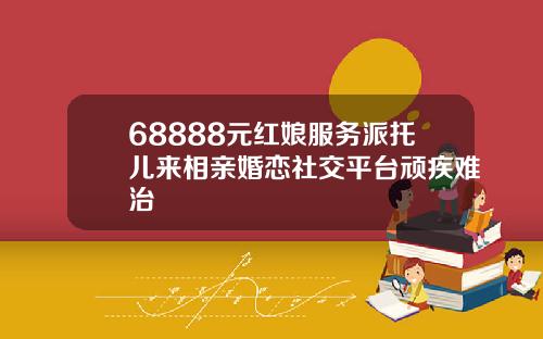 68888元红娘服务派托儿来相亲婚恋社交平台顽疾难治