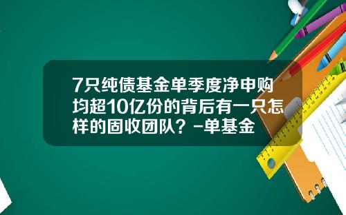 7只纯债基金单季度净申购均超10亿份的背后有一只怎样的固收团队？-单基金