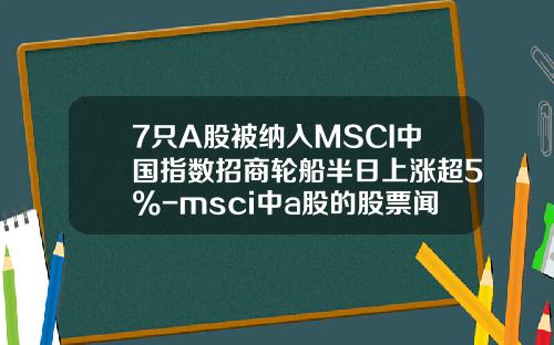 7只A股被纳入MSCI中国指数招商轮船半日上涨超5%-msci中a股的股票闻资讯
