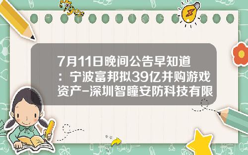 7月11日晚间公告早知道：宁波富邦拟39亿并购游戏资产-深圳智瞳安防科技有限公司