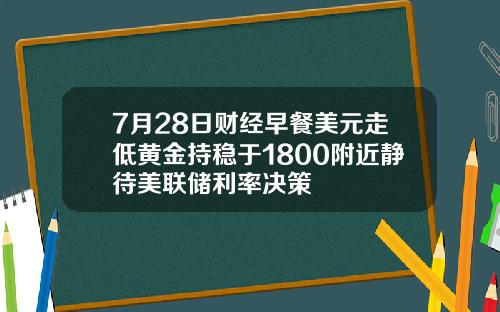 7月28日财经早餐美元走低黄金持稳于1800附近静待美联储利率决策