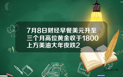 7月8日财经早餐美元升至三个月高位黄金收于1800上方美油大年夜跌2