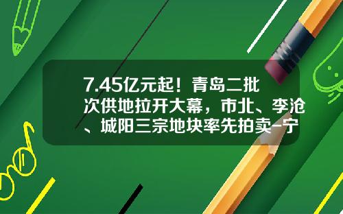 7.45亿元起！青岛二批次供地拉开大幕，市北、李沧、城阳三宗地块率先拍卖-宁阳鲁邦正阳热电有限责任公司