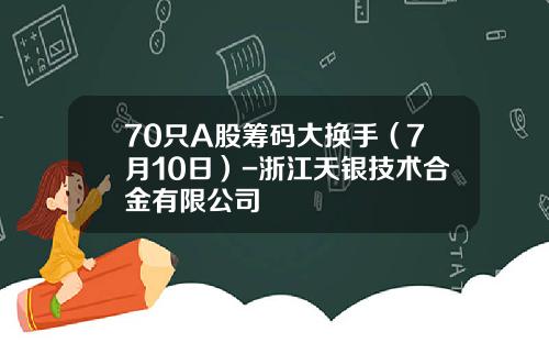 70只A股筹码大换手（7月10日）-浙江天银技术合金有限公司