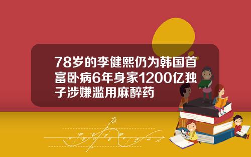78岁的李健熙仍为韩国首富卧病6年身家1200亿独子涉嫌滥用麻醉药