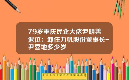 79岁重庆民企大佬尹明善退位：卸任力帆股份董事长-尹喜地多少岁