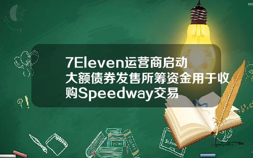 7Eleven运营商启动大额债券发售所筹资金用于收购Speedway交易