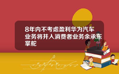 8年内不考虑盈利华为汽车业务将并入消费者业务余承东掌舵