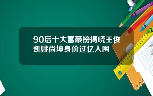 90后十大富豪榜揭晓王俊凯姚尚坤身价过亿入围