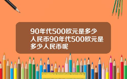90年代500欧元是多少人民币90年代500欧元是多少人民币呢