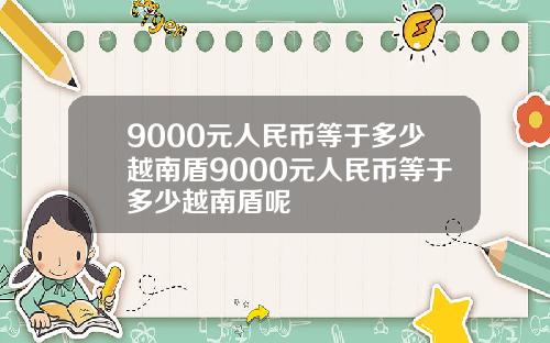 9000元人民币等于多少越南盾9000元人民币等于多少越南盾呢