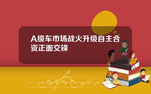 A级车市场战火升级自主合资正面交锋