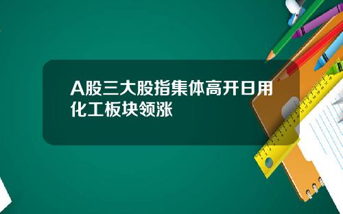 A股三大股指集体高开日用化工板块领涨