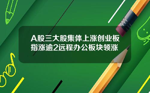 A股三大股集体上涨创业板指涨逾2远程办公板块领涨