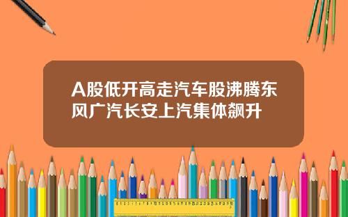 A股低开高走汽车股沸腾东风广汽长安上汽集体飙升