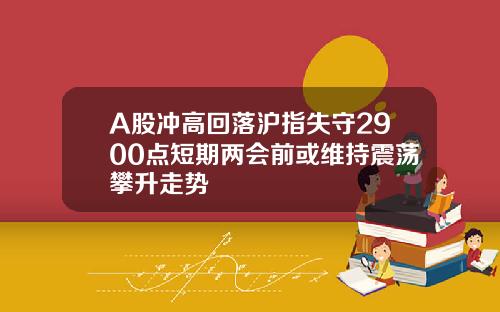 A股冲高回落沪指失守2900点短期两会前或维持震荡攀升走势