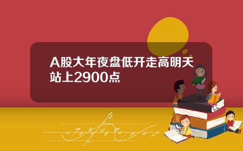 A股大年夜盘低开走高明天站上2900点