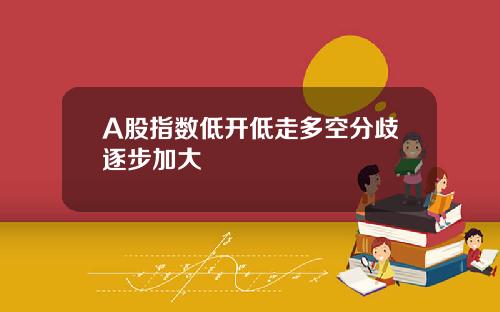 A股指数低开低走多空分歧逐步加大