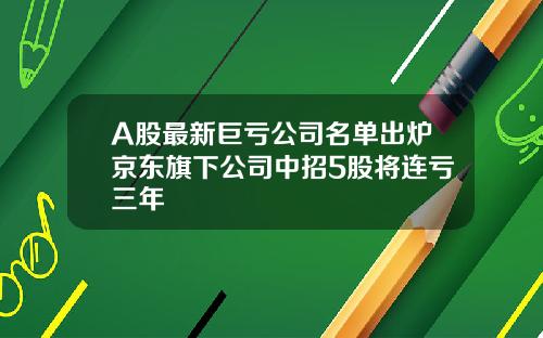 A股最新巨亏公司名单出炉京东旗下公司中招5股将连亏三年