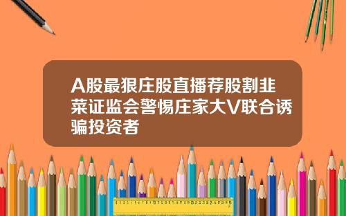 A股最狠庄股直播荐股割韭菜证监会警惕庄家大V联合诱骗投资者