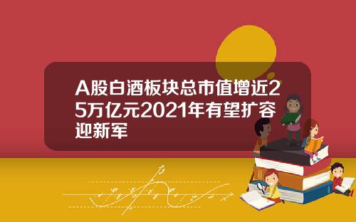 A股白酒板块总市值增近25万亿元2021年有望扩容迎新军