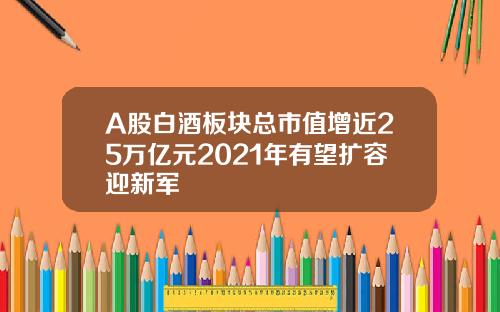 A股白酒板块总市值增近25万亿元2021年有望扩容迎新军