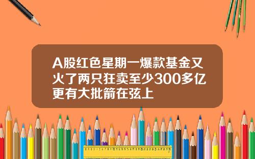 A股红色星期一爆款基金又火了两只狂卖至少300多亿更有大批箭在弦上