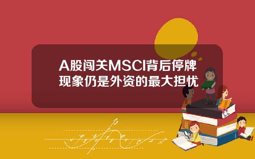 A股闯关MSCI背后停牌现象仍是外资的最大担忧