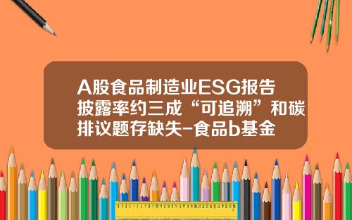 A股食品制造业ESG报告披露率约三成“可追溯”和碳排议题存缺失-食品b基金