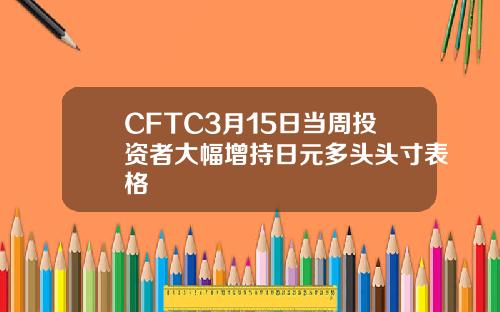 CFTC3月15日当周投资者大幅增持日元多头头寸表格