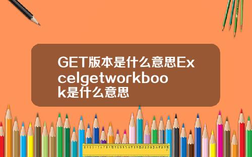 GET版本是什么意思Excelgetworkbook是什么意思