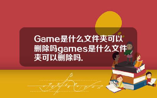 Game是什么文件夹可以删除吗games是什么文件夹可以删除吗.