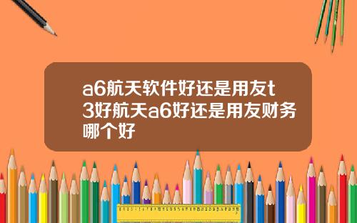 a6航天软件好还是用友t3好航天a6好还是用友财务哪个好