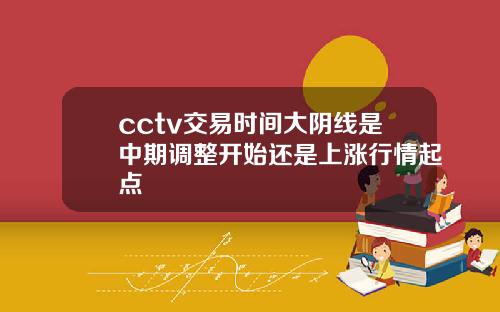 cctv交易时间大阴线是中期调整开始还是上涨行情起点