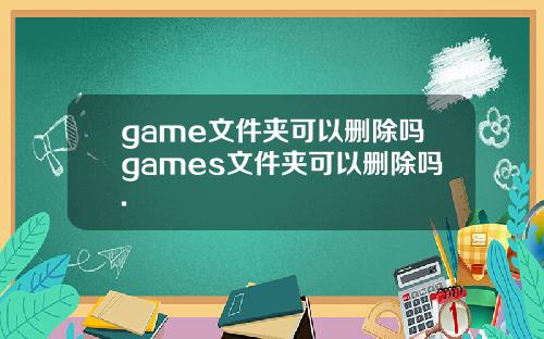 game文件夹可以删除吗games文件夹可以删除吗.