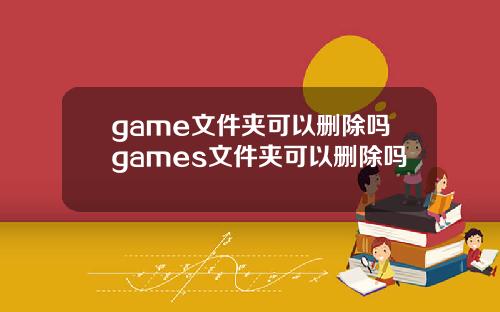 game文件夹可以删除吗games文件夹可以删除吗