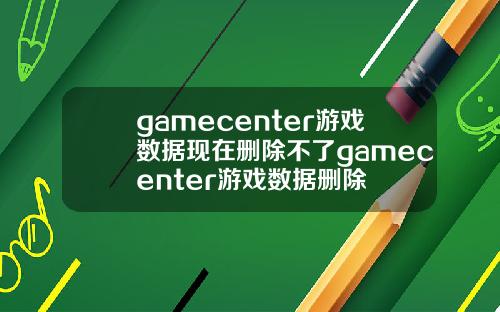 gamecenter游戏数据现在删除不了gamecenter游戏数据删除