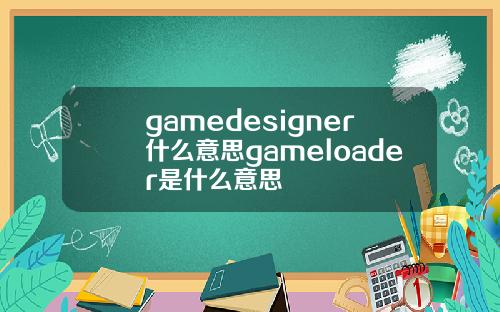 gamedesigner什么意思gameloader是什么意思
