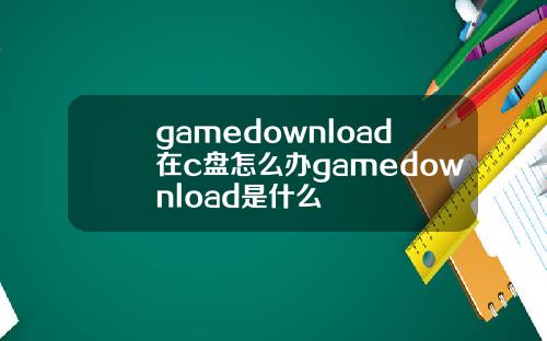 gamedownload在c盘怎么办gamedownload是什么