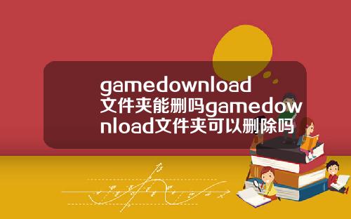 gamedownload文件夹能删吗gamedownload文件夹可以删除吗