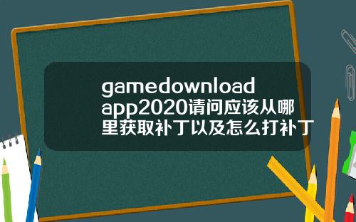 gamedownloadapp2020请问应该从哪里获取补丁以及怎么打补丁